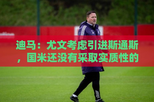迪马：尤文考虑引进斯通斯，国米还没有采取实质性的行动