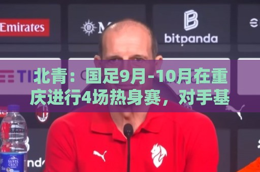 北青：国足9月-10月在重庆进行4场热身赛，对手基本确定