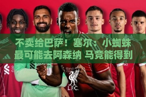 不卖给巴萨！塞尔：小蜘蛛最可能去阿森纳 马竞能得到约克雷斯+钱