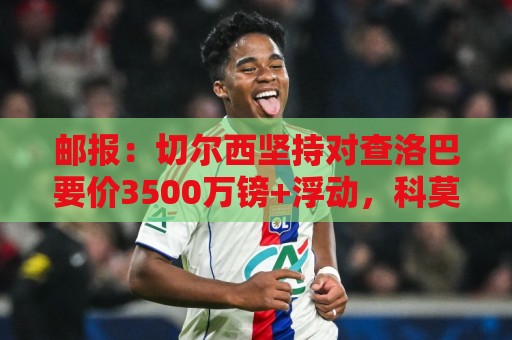 邮报：切尔西坚持对查洛巴要价3500万镑+浮动，科莫将提高报价