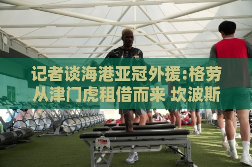 记者谈海港亚冠外援:格劳从津门虎租借而来 坎波斯是乌超主力中卫