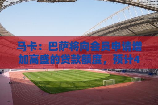马卡：巴萨将向会员申请增加高盛的贷款额度，预计4亿至5亿欧
