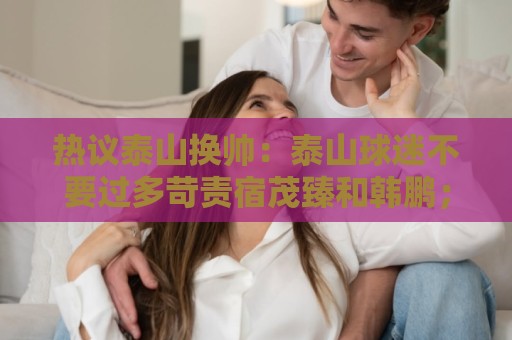热议泰山换帅：泰山球迷不要过多苛责宿茂臻和韩鹏；何必呢折腾啥