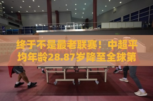 终于不是最老联赛！中超平均年龄28.87岁降至全球第2，秘鲁甲登顶