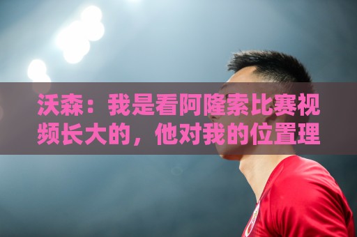沃森：我是看阿隆索比赛视频长大的，他对我的位置理解得非常透彻
