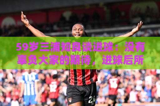 59岁三浦知良谈进球：没有辜负大家的期待，进球后所有人都在庆祝