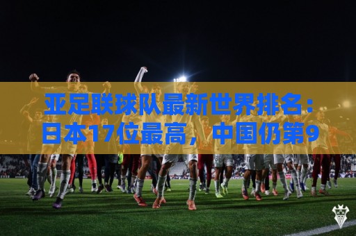 亚足联球队最新世界排名：日本17位最高，中国仍第91亚洲第13