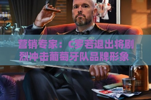 营销专家：C罗若退出将剧烈冲击葡萄牙队品牌形象 他价值远超全队