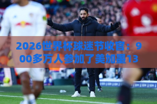 2026世界杯球迷节收官：900多万人参加了美加墨13个主办城市活动
