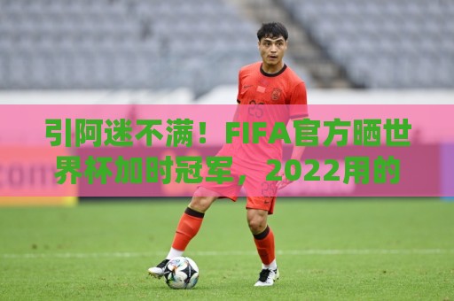 引阿迷不满！FIFA官方晒世界杯加时冠军，2022用的却是姆巴佩图像