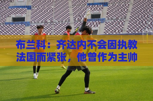 布兰科：齐达内不会因执教法国而紧张，他曾作为主帅赢得三次欧冠