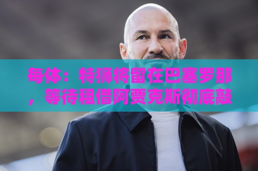 每体：特狮将留在巴塞罗那，等待租借阿贾克斯彻底敲定再去荷兰