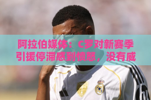 阿拉伯媒体：C罗对新赛季引援停滞感到愤怒，没有威胁不参加比赛