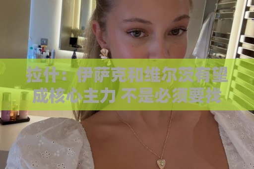 拉什：伊萨克和维尔茨有望成核心主力 不是必须要找萨拉赫替代者