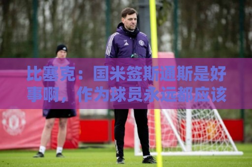 比塞克：国米签斯通斯是好事啊，作为球员永远都应该敢于竞争