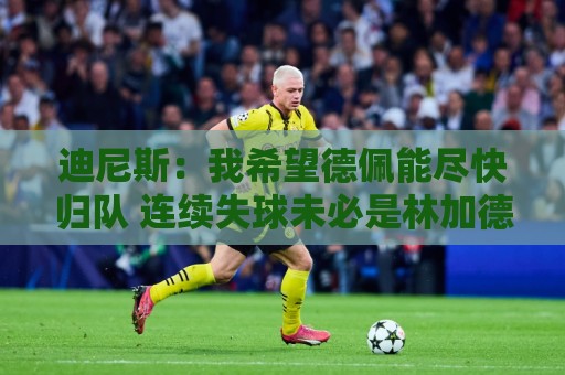 迪尼斯：我希望德佩能尽快归队 连续失球未必是林加德登场造成的
