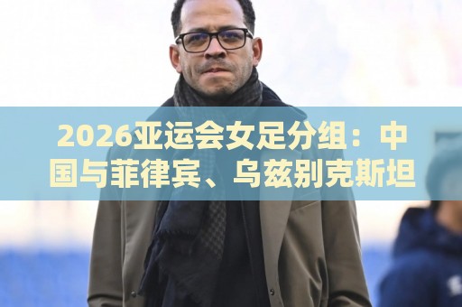 2026亚运会女足分组:中国与菲律宾、乌兹别克斯坦、中国香港同组 2026亚运会女足分组:中国与菲律宾、乌兹别克斯坦、中国香港同组