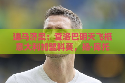迪马济奥：查洛巴明天飞抵意大利加盟科莫，扬·库托也即将加盟