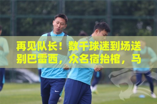 再见队长！数千球迷到场送别巴雷西，众名宿抬棺，马尔蒂尼落泪