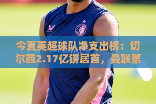 今夏英超球队净支出榜：切尔西2.17亿镑居首，曼联第8阿森纳第11