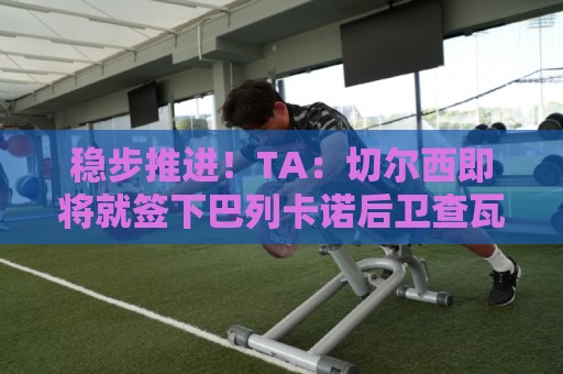 稳步推进!TA:切尔西即将就签下巴列卡诺后卫查瓦里亚达协议 稳步推进!TA:切尔西即将就签下巴列卡诺后卫查瓦里亚达协议