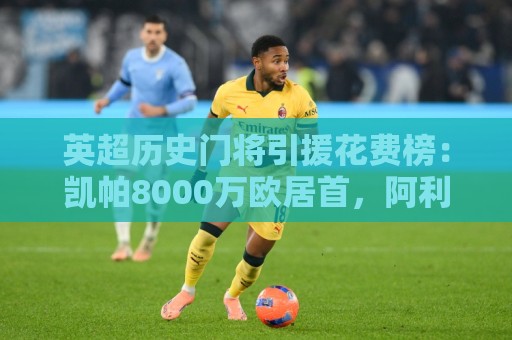 英超历史门将引援花费榜:凯帕8000万欧居首,阿利松、奥纳纳前三 英超历史门将引援花费榜:凯帕8000万欧居首,阿利松、奥纳纳前三