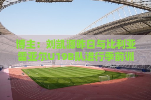 博主：刘凯源昨日与比利亚雷亚尔U19B队进行季前训练