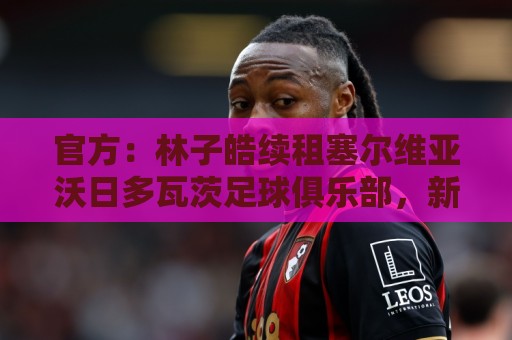 官方：林子皓续租塞尔维亚沃日多瓦茨足球俱乐部，新赛季征战塞甲