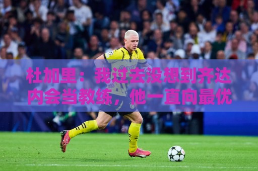 杜加里：我过去没想到齐达内会当教练，他一直向最优秀的人学习