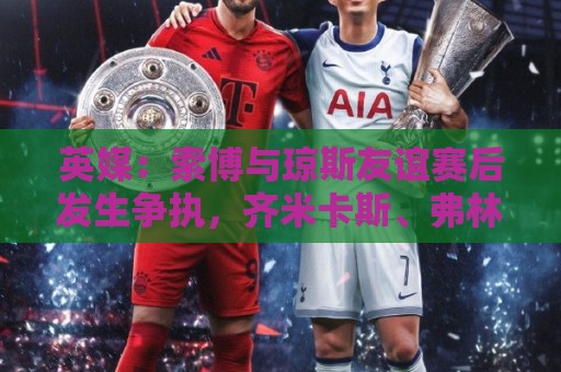 英媒：索博与琼斯友谊赛后发生争执，齐米卡斯、弗林蓬上前劝解