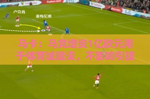 马卡：马竞增资1亿欧元用于体育城建设，不影响引援所需资金支出