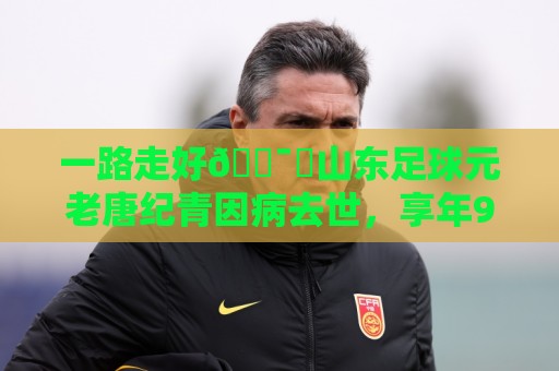 一路走好🕯️山东足球元老唐纪青因病去世，享年96岁