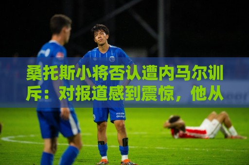 桑托斯小将否认遭内马尔训斥：对报道感到震惊，他从未冒犯任何人