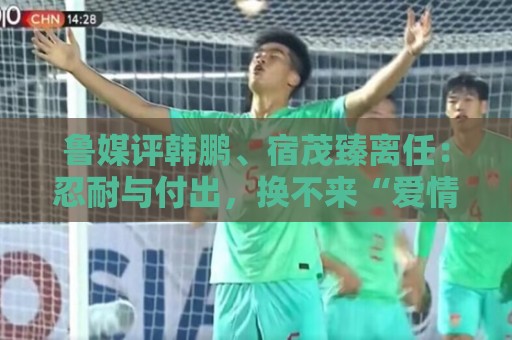 鲁媒评韩鹏、宿茂臻离任：忍耐与付出，换不来“爱情证书”