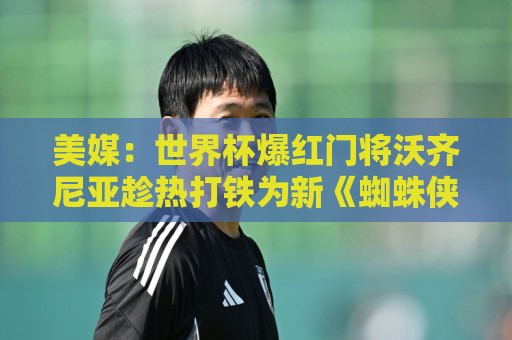 美媒：世界杯爆红门将沃齐尼亚趁热打铁为新《蜘蛛侠》电影代言