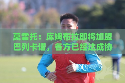 莫雷托：库姆布拉即将加盟巴列卡诺，各方已经达成协议