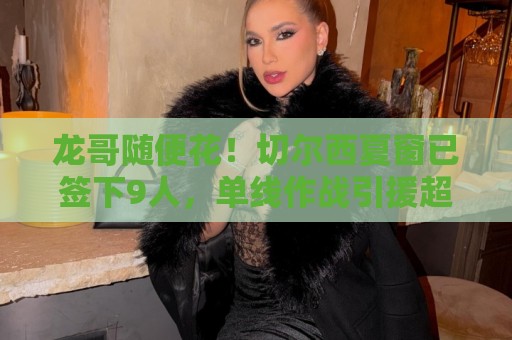 龙哥随便花！切尔西夏窗已签下9人，单线作战引援超3.8亿欧
