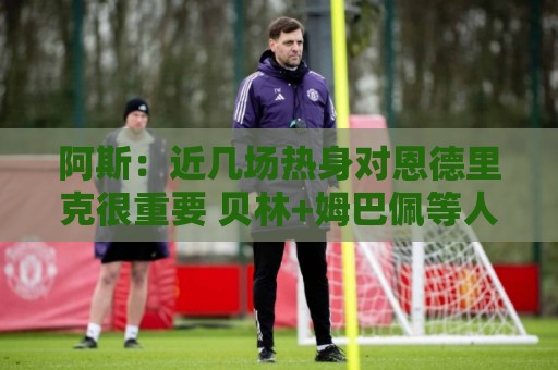 阿斯：近几场热身对恩德里克很重要 贝林+姆巴佩等人8月第2周归队