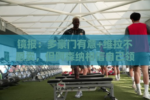 镜报：多豪门有意+维拉不愿卖，但阿森纳相信自己领跑罗杰斯争夺