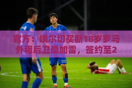 官方：埃尔切买断18岁罗马外租后卫桑加雷，签约至2031年
