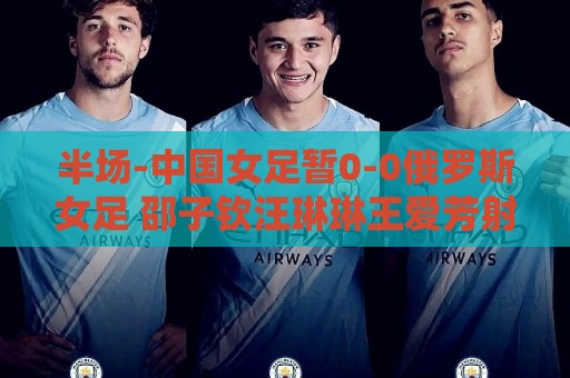 半场-中国女足暂0-0俄罗斯女足 邵子钦汪琳琳王爱芳射门打高