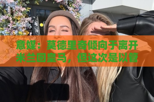 意媒：莫德里奇倾向于离开米兰回皇马，但这次是以管理层身份回归
