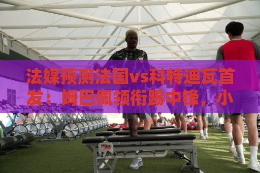 法媒预测法国vs科特迪瓦首发：姆巴佩领衔踢中锋，小图拉姆左边锋