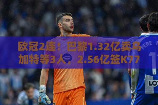欧冠2连！巴黎1.32亿卖乌加特等3人，2.56亿签K77杜埃内维斯等5人