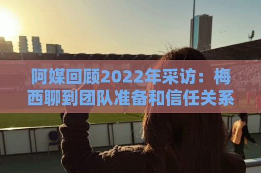 阿媒回顾2022年采访：梅西聊到团队准备和信任关系时落泪了