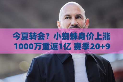 今夏转会？小蜘蛛身价上涨1000万重返1亿 赛季20+9马竞生涯仍0冠