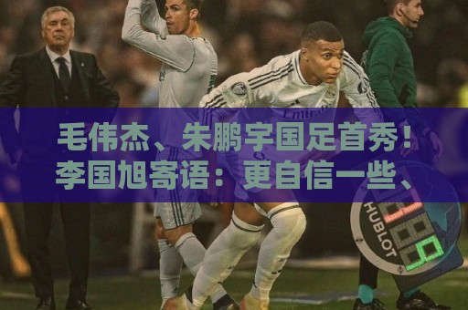 毛伟杰、朱鹏宇国足首秀！李国旭寄语：更自信一些、更大胆一些