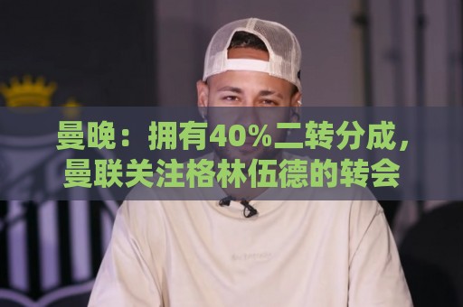 曼晚：拥有40%二转分成，曼联关注格林伍德的转会