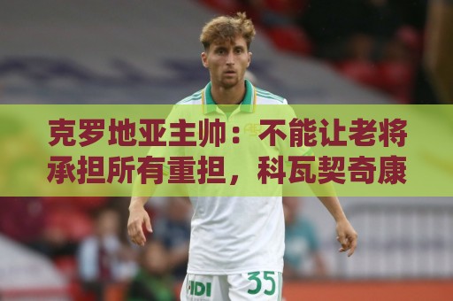 克罗地亚主帅：不能让老将承担所有重担，科瓦契奇康复还需时间