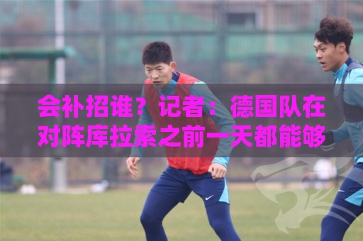 会补招谁？记者：德国队在对阵库拉索之前一天都能够补招入替